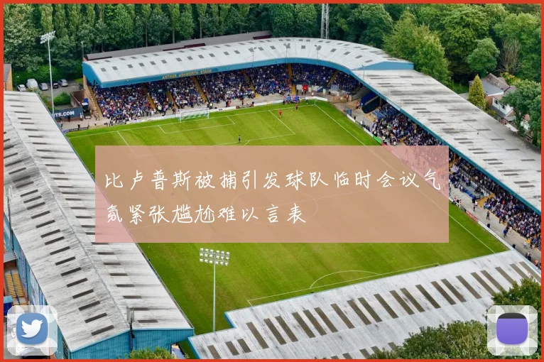 比卢普斯被捕引发球队临时会议气氛紧张尴尬难以言表