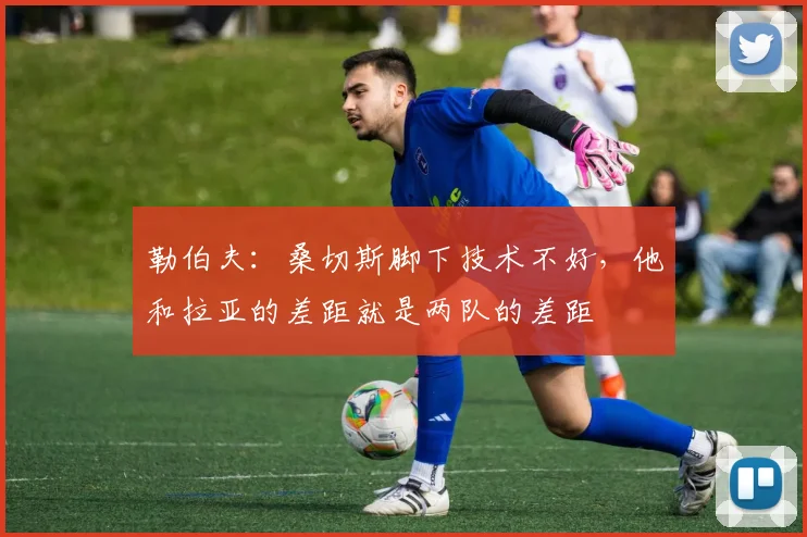 勒伯夫：桑切斯脚下技术不好，他和拉亚的差距就是两队的差距