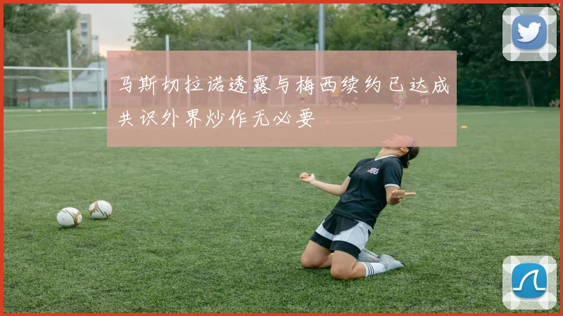 马斯切拉诺透露与梅西续约已达成共识外界炒作无必要