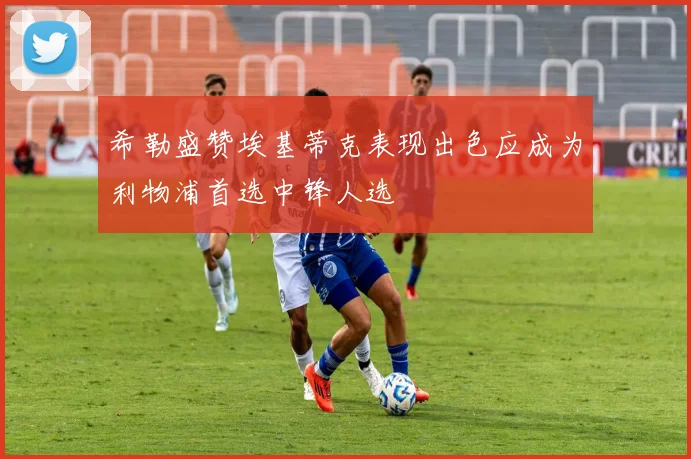 希勒盛赞埃基蒂克表现出色应成为利物浦首选中锋人选