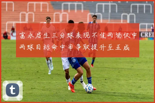 富永启生三分球表现不佳两场仅中两球目标命中率争取提升至五成