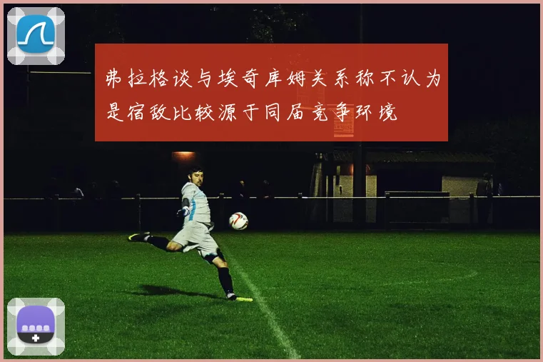 弗拉格谈与埃奇库姆关系称不认为是宿敌比较源于同届竞争环境