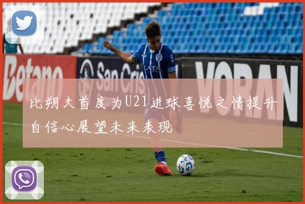 比朔夫首度为U21进球喜悦之情提升自信心展望未来表现