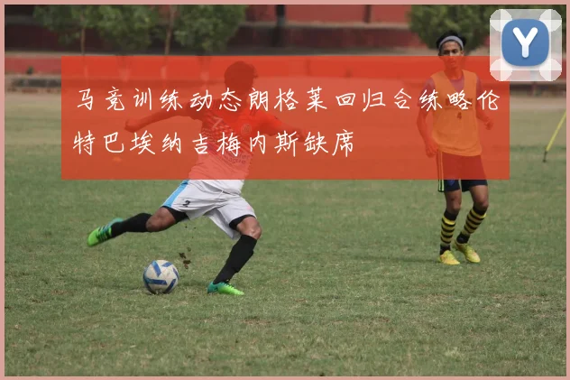 马竞训练动态朗格莱回归合练略伦特巴埃纳吉梅内斯缺席