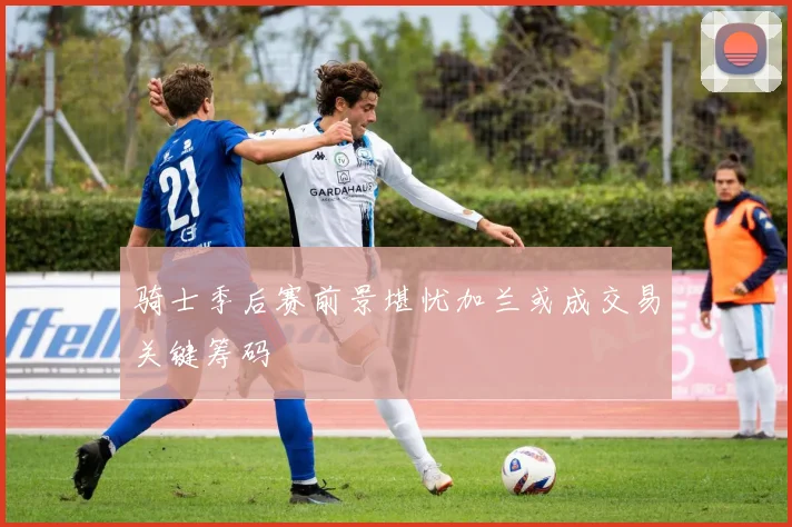 骑士季后赛前景堪忧加兰或成交易关键筹码