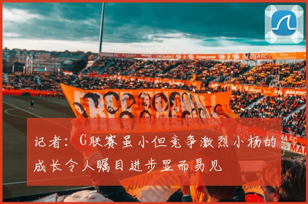 记者：G联赛虽小但竞争激烈小杨的成长令人瞩目进步显而易见