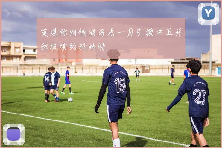 英媒称利物浦考虑一月引援中卫并积极续约科纳特