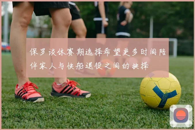 保罗谈休赛期选择希望更多时间陪伴家人与快船退役之间的抉择