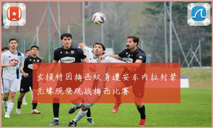 女模特因梅西纹身遭安东内拉封禁无缘现场观战梅西比赛