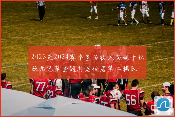 2023至2024赛季皇马收入突破十亿欧元巴萨紧随其后位居第二梯队