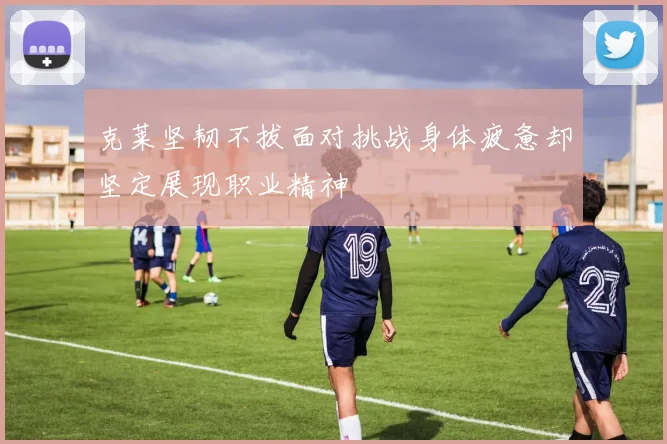 克莱坚韧不拔面对挑战身体疲惫却坚定展现职业精神
