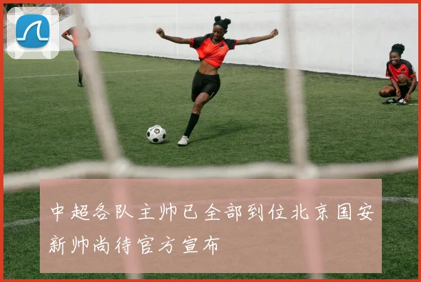 中超各队主帅已全部到位北京国安新帅尚待官方宣布