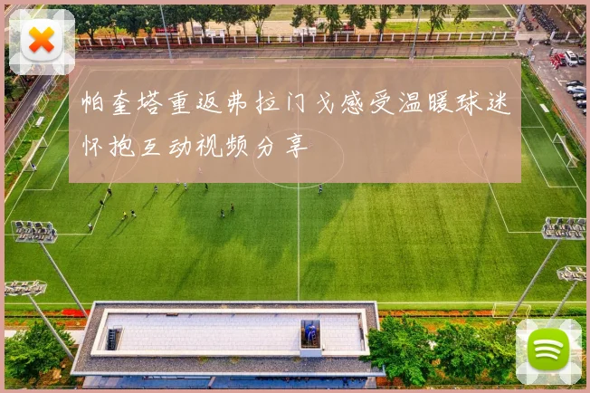 帕奎塔重返弗拉门戈感受温暖球迷怀抱互动视频分享